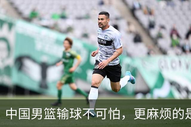 中国男篮输球不可怕，更麻烦的是这三件事，世预赛可能要垫底出局