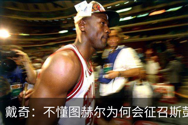 戴奇：不懂图赫尔为何会征召斯彭斯，孔萨可以踢右后卫